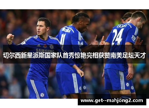 切尔西新星派斯国家队首秀惊艳亮相获赞南美足坛天才