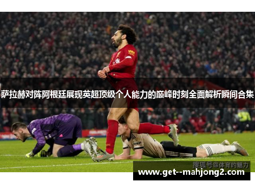 萨拉赫对阵阿根廷展现英超顶级个人能力的巅峰时刻全面解析瞬间合集