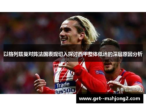 以格列兹曼对阵法国表现切入探讨西甲整体低迷的深层原因分析 以格列兹曼对阵法国表现切入探讨西甲整体低迷的深层原因分析