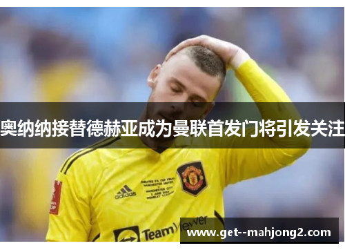 奥纳纳接替德赫亚成为曼联首发门将引发关注 奥纳纳接替德赫亚成为曼联首发门将引发关注